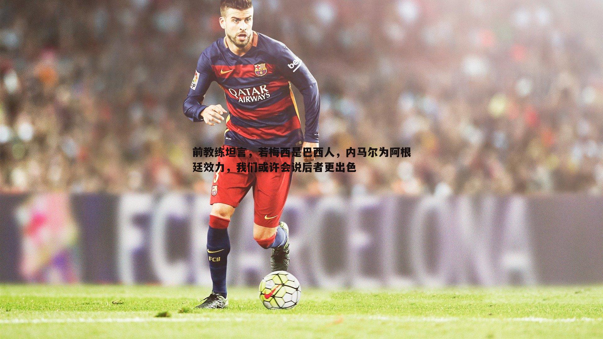 欧博官网-前教练坦言,若梅西是巴西人,内马尔为阿根廷效力,我们或许会说后者更出色-第1张图片-欧博官网 欧博官网-前教练坦言,若梅西是巴西人,内马尔为阿根廷效力,我们或许会说后者更出色-第1张图片-欧博官网